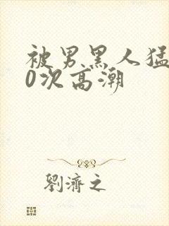 被男黑人猛躁10次高潮