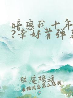 暗恋我十年不说?幸好有弹幕剧透小说