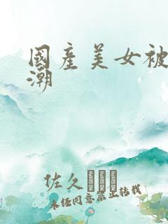 国产美女被强高潮