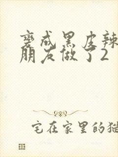 变成黑皮辣妹和朋友做了2