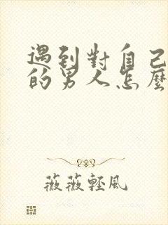 遇到对自己不好的男人怎么办