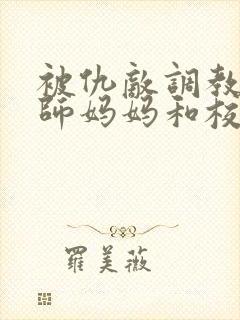 被仇敌调教的教师妈妈和校花女友小说