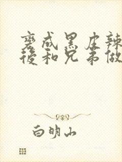 变成黑皮辣妹之后和兄弟做了