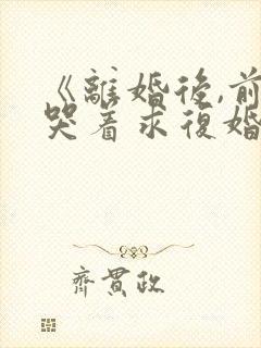 《离婚后,前夫哭着求复婚》