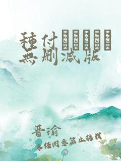 种付おじさんと无删减版