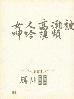 女人高潮被爽到呻吟视频