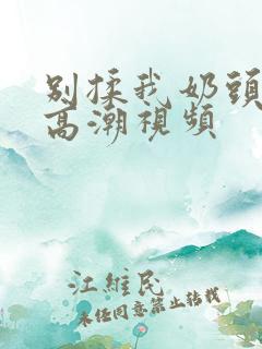 别揉我奶头啊嗯高潮视频