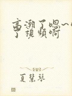 高潮了嗯~喷水了视频啊