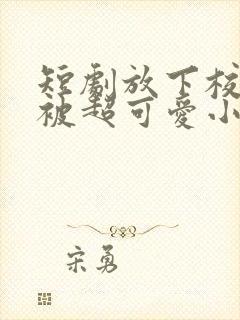 短剧放下校花后被超可爱小女友倒追全集