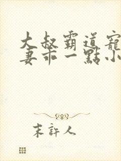 大叔霸道宠小甜妻乖一点小说免费阅读