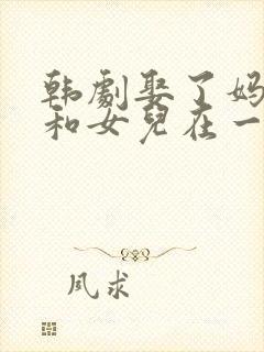 韩剧娶了妈妈又和女儿在一起