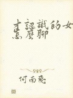 才认识的女孩子怎么聊