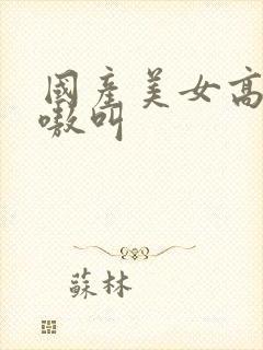 国产美女高潮嗷嗷叫