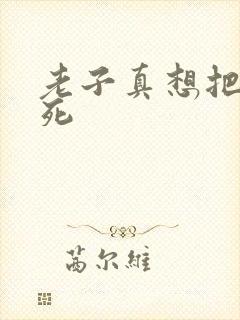 老子真想把你弄死