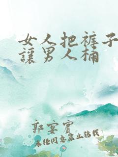 女人把裤子脱了让男人桶