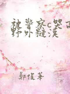 被警察c哭高h野外糙汉