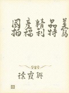 国产精品美女私拍福利特写大尺度