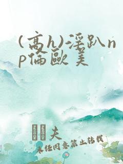 (高h)淫趴np伦欧美