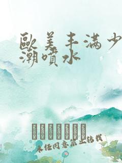 欧美丰满少妇高潮喷水