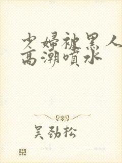 少妇被黑人爽到高潮喷水