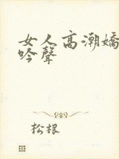 女人高潮娇喘呻吟声