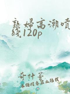 熟妇高潮喷水在线120p