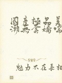 国产极品美女高潮无套娇喘