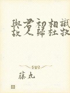 与君初相识犹如故人归杜牧