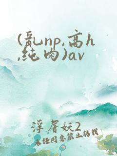 (乱np,高h,纯肉)av