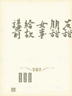 讲给女朋友的睡前故事甜甜的