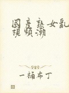 国产熟女乱精品视频潮