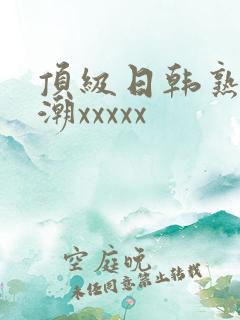 顶级日韩熟妇高潮xxxxx