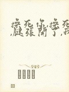 操死你,操死你,腿张开了,我要进来了