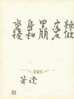 变身黑皮辣妹之后和朋友做了