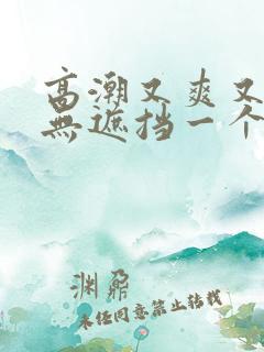 高潮又爽又黄又无遮挡一个人看的