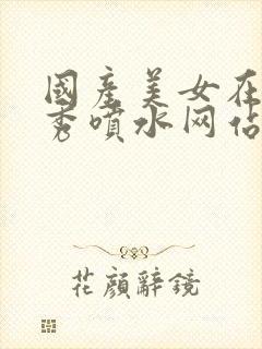 国产美女在线大秀喷水网站