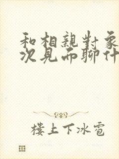 和相亲对象第一次见面聊什么