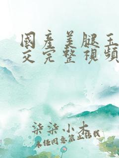 国产美腿玉足脚交完整视频