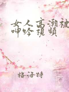 女人高潮被爽到呻吟视频