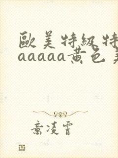 欧美特级特黄aaaaaa黄色美女