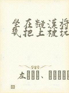 坐在糙汉将军的几把上被玩哭小说