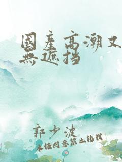 国产高潮又爽又无遮挡