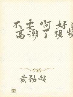 不要 啊 好爽 高潮了视频