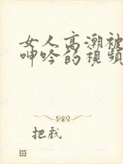 女人高潮被爽到呻吟的视频