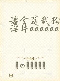 潘金莲武松一级淫片aaaaaa