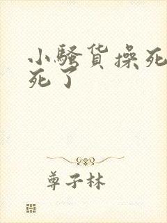 小骚货操死你爽死了