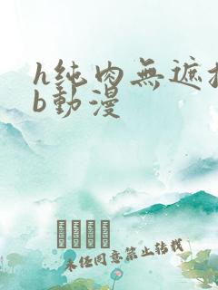 h纯肉无遮挡3b动漫