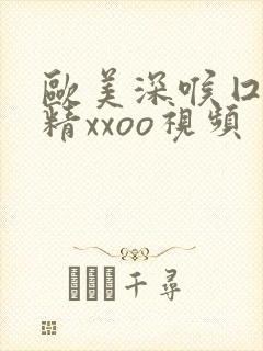 欧美深喉囗交吞精xxoo视频