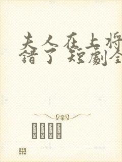 夫人在上将军知错了 短剧全集