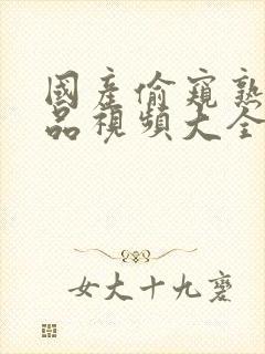 国产偷窥熟女精品视频大全1